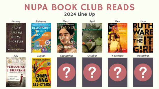 NUPA 2024 Book Club Reads: January - Once There Were Wolves by Charlotte McConaghy (Zoom); February - Remarkably Bright Creatures by Shelby Van Pelt (In-Person); March - Lady Tan's Circle of Women by Lisa See (Zoom); April - The God of Small Things by Arundhati Roy (In-Person); May - In Search of Fatima: A Palestinian Story by Ghada Karmi (Zoom); June - The It Girl by Ruth Ware (In-Person); July - The Personal Librarian by Marie Benedict and Victoria Christopher Murray (Zoom); August - Chain-Gang All-Stars by Nana Kwame Adjei-Brenyah (In-Person); September through December reads have yet to be selected
